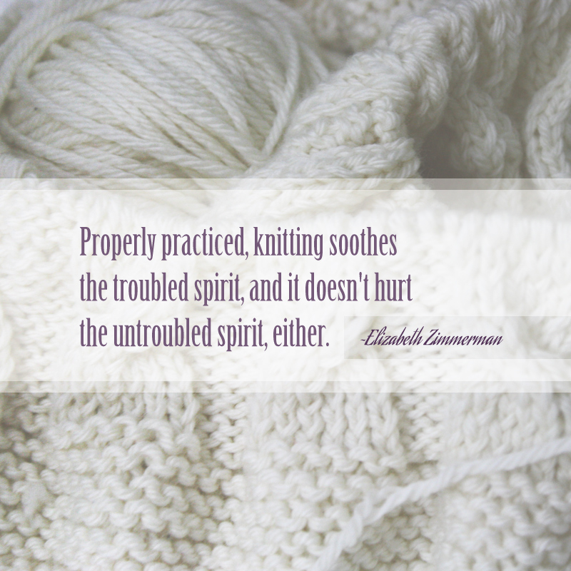 Properly practiced, knitting soothes the troubled spirit, and it doesn't hurt the untroubled spirit, either.  ~Elizabeth Zimmerman